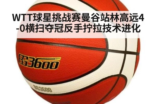 WTT球星挑战赛曼谷站林高远4-0横扫夺冠反手拧拉技术进化