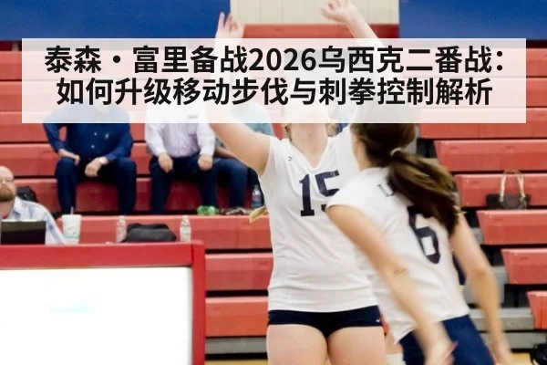 泰森·富里备战2026乌西克二番战：如何升级移动步伐与刺拳控制解析